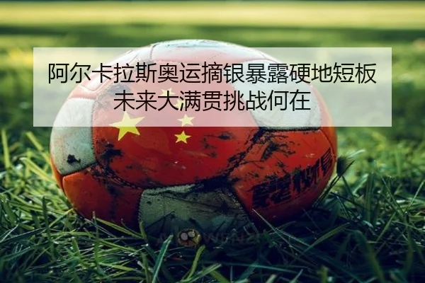 阿尔卡拉斯奥运摘银暴露硬地短板 未来大满贯挑战何在