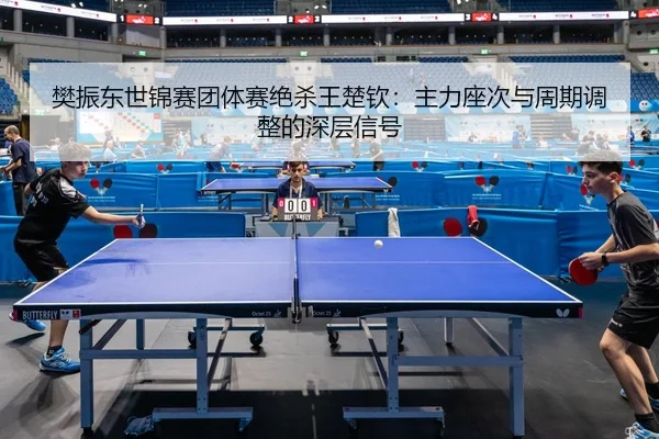 樊振东世锦赛团体赛绝杀王楚钦：主力座次与周期调整的深层信号